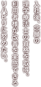 入社後、念願の理学療法士の資格を取得。利用者様が改善を実感できるリハビリに努めたい。