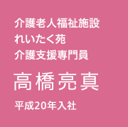 介護老人福祉施設　れいたく苑　介護支援専門員／高橋 亮真／平成20年入社